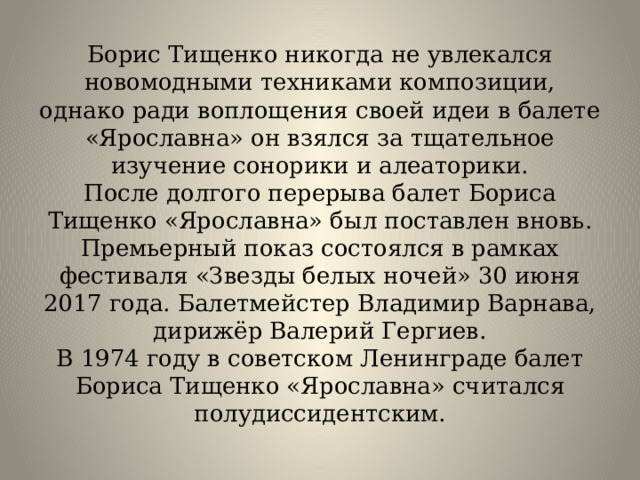 Борис Тищенко никогда не увлекался новомодными техниками композиции, однако ради воплощения своей идеи в балете «Ярославна» он взялся за тщательное изучение сонорики и алеаторики.  После долгого перерыва балет Бориса Тищенко «Ярославна» был поставлен вновь. Премьерный показ состоялся в рамках фестиваля «Звезды белых ночей» 30 июня 2017 года. Балетмейстер Владимир Варнава, дирижёр Валерий Гергиев.  В 1974 году в советском Ленинграде балет Бориса Тищенко «Ярославна» считался полудиссидентским.   