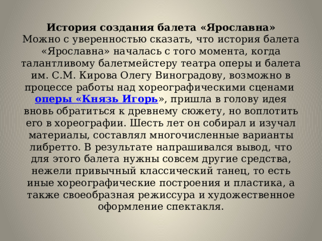 История создания балета «Ярославна»  Можно с уверенностью сказать, что история балета «Ярославна» началась с того момента, когда талантливому балетмейстеру театра оперы и балета им. С.М. Кирова Олегу Виноградову, возможно в процессе работы над хореографическими сценами  оперы «Князь Игорь », пришла в голову идея вновь обратиться к древнему сюжету, но воплотить его в хореографии. Шесть лет он собирал и изучал материалы, составлял многочисленные варианты либретто. В результате напрашивался вывод, что для этого балета нужны совсем другие средства, нежели привычный классический танец, то есть иные хореографические построения и пластика, а также своеобразная режиссура и художественное оформление спектакля.   