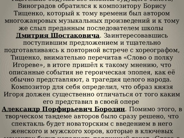 Тщательно обдумав все нюансы будущего балета, Виноградов обратился к композитору Борису Тищенко, который к тому времени был автором многожанровых музыкальных произведений и к тому же слыл преданным последователем школы  Дмитрия Шостаковича . Заинтересовавшись поступившим предложением и тщательно подготавливаясь к повторной встрече с хореографом, Тищенко, внимательно перечитав «Слово о полку Игореве», в итоге пришёл к такому мнению, что описанные события не героическая эпопея, как её обычно представляют, а трагедия целого народа.  Композитор для себя определил, что образ князя Игоря должен существенно отличаться от того каким его представил в своей опере  Александр Порфирьевич Бородин . Помимо этого, в творческом тандеме авторов было сразу решено, что спектакль будет новаторским с введением в него женского и мужского хоров, которые в ключевых моментах будут исполнять подлинный текст «Слова о полку Игореве». 