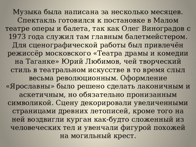 Музыка была написана за несколько месяцев. Спектакль готовился к постановке в Малом театре оперы и балета, так как Олег Виноградов с 1973 года служил там главным балетмейстером. Для сценографической работы был привлечён режиссёр московского «Театра драмы и комедии на Таганке» Юрий Любимов, чей творческий стиль в театральном искусстве в то время слыл весьма революционным. Оформление «Ярославны» было решено сделать лаконичным и аскетичным, но обязательно пронизанным символикой. Сцену декорировали увеличенными страницами древних летописей, кроме того на ней воздвигли курган как-будто сложенный из человеческих тел и увенчали фигурой похожей на могильный крест. 