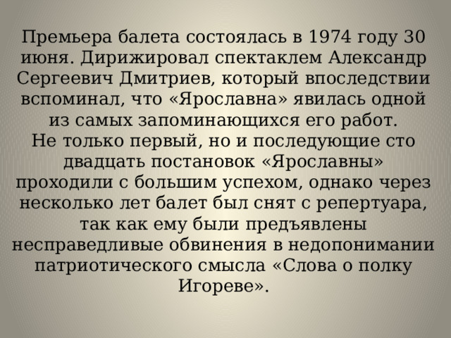 Премьера балета состоялась в 1974 году 30 июня. Дирижировал спектаклем Александр Сергеевич Дмитриев, который впоследствии вспоминал, что «Ярославна» явилась одной из самых запоминающихся его работ.  Не только первый, но и последующие сто двадцать постановок «Ярославны» проходили с большим успехом, однако через несколько лет балет был снят с репертуара, так как ему были предъявлены несправедливые обвинения в недопонимании патриотического смысла «Слова о полку Игореве».   