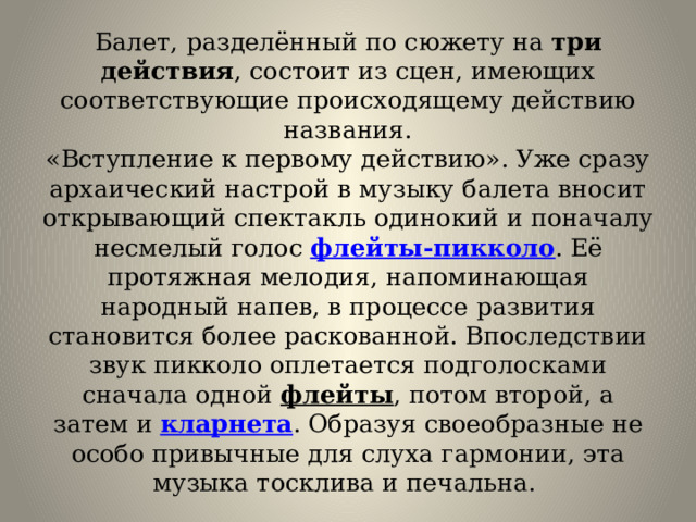 Балет, разделённый по сюжету на  три действия , состоит из сцен, имеющих соответствующие происходящему действию названия.  «Вступление к первому действию». Уже сразу архаический настрой в музыку балета вносит открывающий спектакль одинокий и поначалу несмелый голос  флейты-пикколо . Её протяжная мелодия, напоминающая народный напев, в процессе развития становится более раскованной. Впоследствии звук пикколо оплетается подголосками сначала одной  флейты , потом второй, а затем и  кларнета . Образуя своеобразные не особо привычные для слуха гармонии, эта музыка тосклива и печальна.  