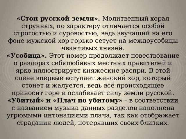 «Стон русской земли». Молитвенный хорал струнных, по характеру отличается особой строгостью и суровостью, ведь звучащий на его фоне мужской хор горько сетует на междоусобицы чванливых князей.  «Усобица». Этот номер продолжает повествование о раздорах себялюбивых местных правителей и ярко иллюстрирует княжеские распри. В этой сцене впервые вступает женский хор, который стонет и жалуется, ведь всё происходящее приносит горе и ослабевает силу земли русской.  «Убитый» и «Плач по убитому» - в соответствии с названием музыка данных разделов наполнена угрюмыми интонациями плача, так как отображает страдания людей, потерявших своих близких. 