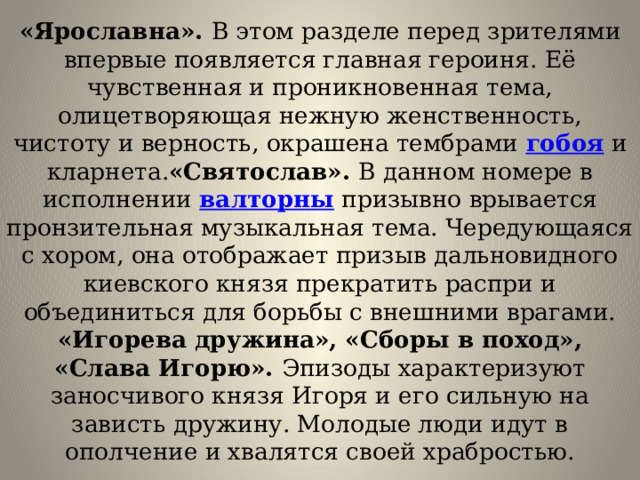 «Ярославна». В этом разделе перед зрителями впервые появляется главная героиня. Её чувственная и проникновенная тема, олицетворяющая нежную женственность, чистоту и верность, окрашена тембрами  гобоя  и кларнета. «Святослав». В данном номере в исполнении  валторны  призывно врывается пронзительная музыкальная тема. Чередующаяся с хором, она отображает призыв дальновидного киевского князя прекратить распри и объединиться для борьбы с внешними врагами.  «Игорева дружина», «Сборы в поход», «Слава Игорю». Эпизоды характеризуют заносчивого князя Игоря и его сильную на зависть дружину. Молодые люди идут в ополчение и хвалятся своей храбростью. 