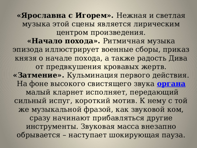«Ярославна с Игорем». Нежная и светлая музыка этой сцены является лирическим центром произведения.  «Начало похода». Ритмичная музыка эпизода иллюстрирует военные сборы, приказ князя о начале похода, а также радость Дива от предвкушения кровавых жертв.  «Затмение». Кульминация первого действия. На фоне высокого свистящего звука  органа  малый кларнет исполняет, передающий сильный испуг, короткий мотив. К нему с той же музыкальной фразой, как звуковой ком, сразу начинают прибавляться другие инструменты. Звуковая масса внезапно обрывается – наступает шокирующая пауза. 