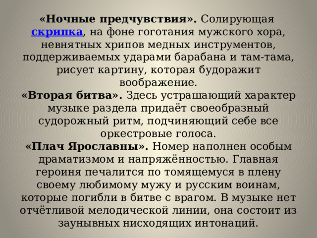 «Ночные предчувствия». Солирующая  скрипка , на фоне гоготания мужского хора, невнятных хрипов медных инструментов, поддерживаемых ударами барабана и там-тама, рисует картину, которая будоражит воображение.  «Вторая битва». Здесь устрашающий характер музыке раздела придаёт своеобразный судорожный ритм, подчиняющий себе все оркестровые голоса.  «Плач Ярославны». Номер наполнен особым драматизмом и напряжённостью. Главная героиня печалится по томящемуся в плену своему любимому мужу и русским воинам, которые погибли в битве с врагом. В музыке нет отчётливой мелодической линии, она состоит из заунывных нисходящих интонаций. 