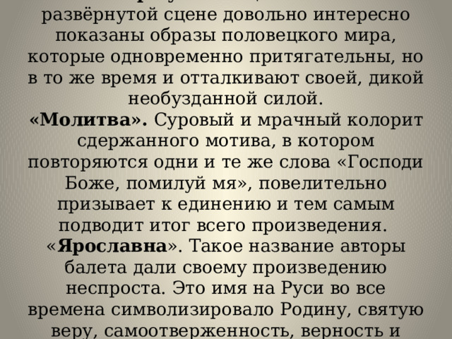 «Игорь у половцев». В этой развёрнутой сцене довольно интересно показаны образы половецкого мира, которые одновременно притягательны, но в то же время и отталкивают своей, дикой необузданной силой.  «Молитва». Суровый и мрачный колорит сдержанного мотива, в котором повторяются одни и те же слова «Господи Боже, помилуй мя», повелительно призывает к единению и тем самым подводит итог всего произведения.   « Ярославна ». Такое название авторы балета дали своему произведению неспроста. Это имя на Руси во все времена символизировало Родину, святую веру, самоотверженность, верность и мудрость. 