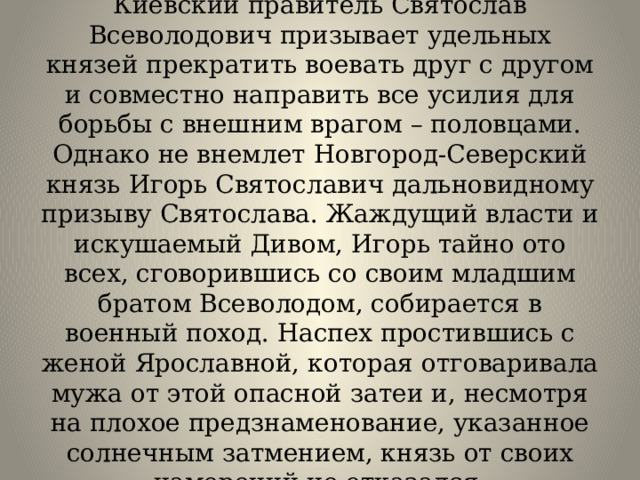 Киевский правитель Святослав Всеволодович призывает удельных князей прекратить воевать друг с другом и совместно направить все усилия для борьбы с внешним врагом – половцами. Однако не внемлет Новгород-Северский князь Игорь Святославич дальновидному призыву Святослава. Жаждущий власти и искушаемый Дивом, Игорь тайно ото всех, сговорившись со своим младшим братом Всеволодом, собирается в военный поход. Наспех простившись с женой Ярославной, которая отговаривала мужа от этой опасной затеи и, несмотря на плохое предзнаменование, указанное солнечным затмением, князь от своих намерений не отказался. 