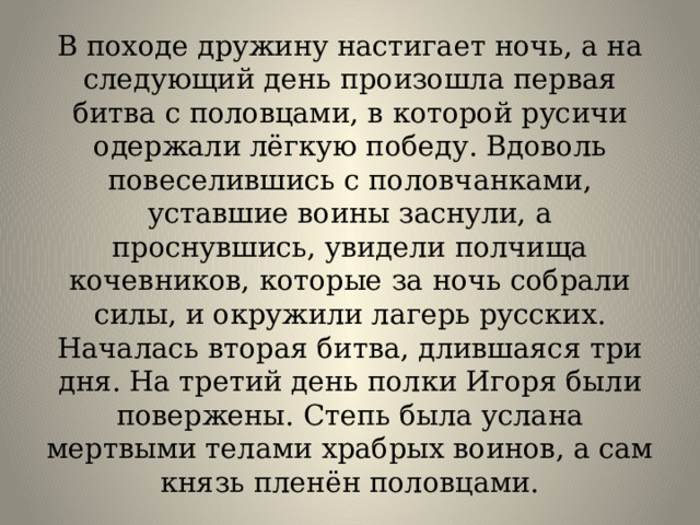 В походе дружину настигает ночь, а на следующий день произошла первая битва с половцами, в которой русичи одержали лёгкую победу. Вдоволь повеселившись с половчанками, уставшие воины заснули, а проснувшись, увидели полчища кочевников, которые за ночь собрали силы, и окружили лагерь русских. Началась вторая битва, длившаяся три дня. На третий день полки Игоря были повержены. Степь была услана мертвыми телами храбрых воинов, а сам князь пленён половцами. 