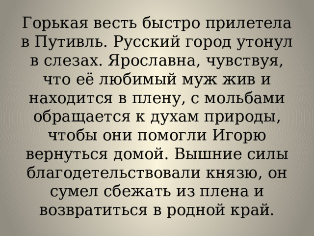 Горькая весть быстро прилетела в Путивль. Русский город утонул в слезах. Ярославна, чувствуя, что её любимый муж жив и находится в плену, с мольбами обращается к духам природы, чтобы они помогли Игорю вернуться домой. Вышние силы благодетельствовали князю, он сумел сбежать из плена и возвратиться в родной край. 
