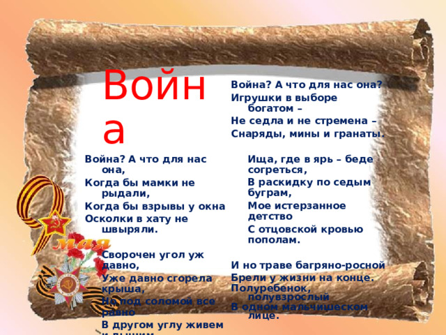   Война? А что для нас она? Игрушки в выборе богатом – Не седла и не стремена – Снаряды, мины и гранаты.   Ища, где в ярь – беде согреться,  В раскидку по седым буграм,  Мое истерзанное детство  С отцовской кровью пополам.  И но траве багряно-росной Брели у жизни на конце. Полуребенок, полувзрослый В одном мальчишеском лице.      В. АПАНАСЕНКО  Война Война? А что для нас она, Когда бы мамки не рыдали, Когда бы взрывы у окна Осколки в хату не швыряли.   Сворочен угол уж давно,  Уже давно сгорела крыша,  Но под соломой все равно  В другом углу живем и дышим.  Война? А что для нас она, Когда б отец вернулся с поля, И не было б у счастья дна, Когда бы книжки были в школе.  