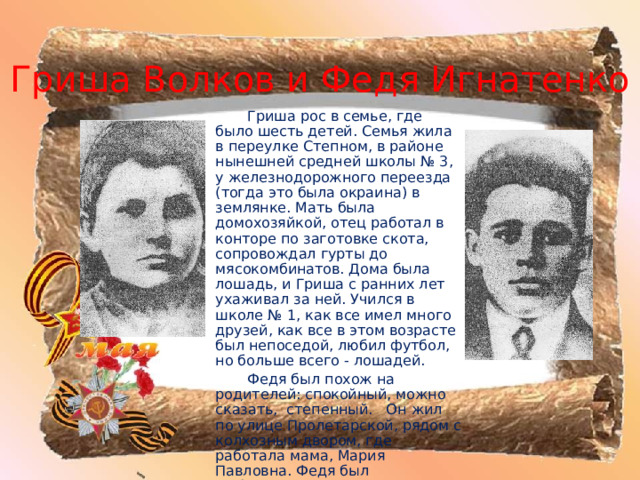 Гриша Волков и Федя Игнатенко   Гриша рос в семье, где было шесть детей. Семья жила в переулке Степном, в районе нынешней средней школы № 3, у железнодорожного переезда (тогда это была окраина) в землянке. Мать была домохозяйкой, отец работал в конторе по заготовке скота, сопровождал гурты до мясокомбинатов. Дома была лошадь, и Гриша с ранних лет ухаживал за ней. Учился в школе № 1, как все имел много друзей, как все в этом возрасте был непоседой, любил футбол, но больше всего - лошадей.   Федя был похож на родителей: спокойный, можно сказать, степенный. Он жил по улице Пролетарской, рядом с колхозным двором, где работала мама, Мария Павловна. Федя был любознательным, успевал неплохо учиться и помогать матери. 
