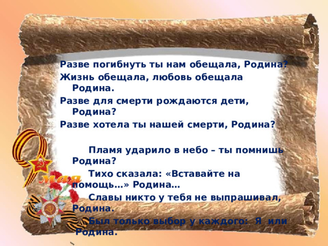 Разве погибнуть ты нам обещала, Родина? Жизнь обещала, любовь обещала Родина. Разве для смерти рождаются дети, Родина? Разве хотела ты нашей смерти, Родина?    Пламя ударило в небо – ты помнишь Родина?   Тихо сказала: «Вставайте на помощь…» Родина…   Славы никто у тебя не выпрашивал, Родина.   Был только выбор у каждого: Я или Родина. 