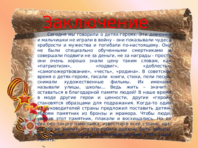 Заключение   Сегодня мы говорили о детях-героях. Эти девчонки и мальчишки не играли в войну - они показывали чудеса храбрости и мужества и погибали по-настоящему. Они не были специально обученными смертниками и совершали подвиги не за деньги, не за награды - просто они очень хорошо знали цену таким словам, как «патриотизм», «подвиг», «доблесть», «самопожертвование», «честь», «родина». В советское время о детях-героях, писали книги, стихи, пели песни, снимали художественные фильмы. Их име­нами называли улицы, школы... Ведь жить – значит оставаться в благодарной памяти людей! В наше время в моде другие герои и ценности, другие «герои» становятся образцами для подражания. Когда-то один из руководителей страны предложил поставить детям-героям памятник из бронзы и мрамора. Чтобы люди, увидев этот памятник, плакали и восхищались. Но до сих пор такого памятника, известного всей стране, нет. Но это не значит, что эти ребята должны быть забыты. Это значит, что таким памятником должна стать наша Память. 