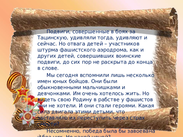   Подвиги, совершенные в боях за Тацинскую, удивляли тогда, удивляют и сейчас. Но отвага детей – участников штурма фашистского аэродрома, как и других детей, совершивших воинские подвиги, до сих пор не раскрыта до конца в слове.   Мы сегодня вспомнили лишь несколько имен юных бойцов. Они были обыкновенными мальчишками и девчонками. Им очень хотелось жить. Но видеть свою Родину в рабстве у фашистов они не хотели. И они стали героями. Какая сила двигала этими детьми, что заставляло их переступить через страх смерти?   Несомненно, победа была бы завоевана и без них. Но какой ценой? 