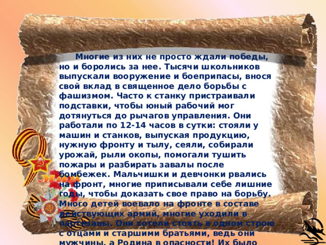   Многие из них не просто ждали победы, но и боролись за нее. Тысячи школьников выпускали вооружение и боеприпасы, внося свой вклад в священное дело борьбы с фашизмом. Часто к станку пристраивали подставки, чтобы юный рабочий мог дотянуться до рычагов управления. Они работали по 12-14 часов в сутки: стояли у машин и станков, выпуская продукцию, нужную фронту и тылу, сеяли, собирали урожай, рыли окопы, помогали тушить пожары и разбирать завалы после бомбежек. Мальчишки и девчонки рвались на фронт, многие приписывали себе лишние годы, чтобы доказать свое право на борьбу. Много детей воевало на фронте в составе действующих армий, многие уходили в партизаны. Они хотели стоять в одном строю с отцами и старшими братьями, ведь они мужчины, а Родина в опасности! Их было много. Обыкновенные школьники, ставшие солдатами, подпольщиками, партизанами, отдавшие жизнь за то, чтобы вы могли спокойно расти, учиться и жить. Сегодня мы будем говорить о них, об их подвигах. Поставьте себя на место этих героев - хватило бы у вас силы духа и мужества вынести то, что вынесли они? 