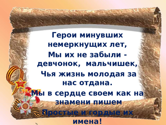  Герои минувших немеркнущих лет,  Мы их не забыли - девчонок, мальчишек,   Чья жизнь молодая за нас отдана.  Мы в сердце своем как на знамени пишем  Простые и гордые их имена! 