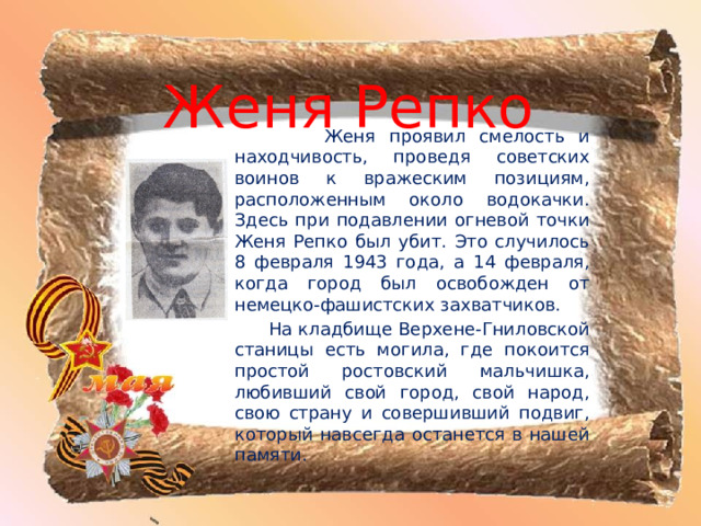 Женя Репко  Женя проявил смелость и находчивость, проведя советских воинов к вражеским позициям, расположенным около водокачки. Здесь при подавлении огневой точки Женя Репко был убит. Это случилось 8 февраля 1943 года, а 14 февраля, когда город был освобожден от немецко-фашистских захватчиков.  На кладбище Верхене-Гниловской станицы есть могила, где покоится простой ростовский мальчишка, любивший свой город, свой народ, свою страну и совершивший подвиг, который навсегда останется в нашей памяти. 