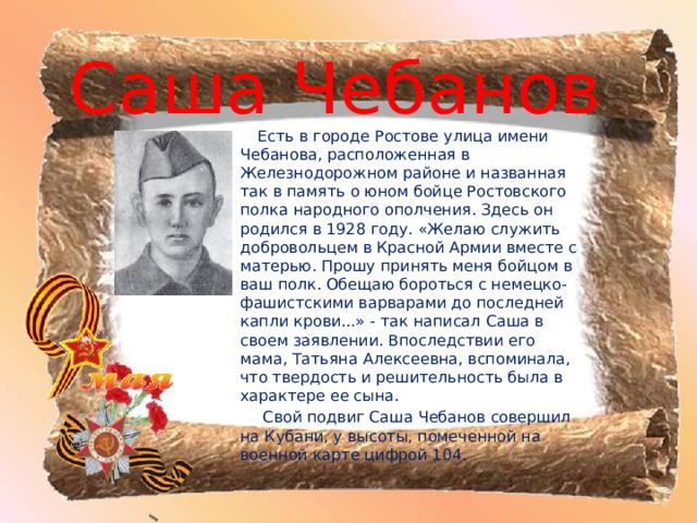 Саша Чебанов  Есть в городе Ростове улица имени Чебанова, расположенная в Железнодорожном районе и названная так в память о юном бойце Ростовского полка народного ополчения. Здесь он родился в 1928 году. «Желаю служить добровольцем в Красной Армии вместе с матерью. Прошу принять меня бойцом в ваш полк. Обещаю бороться с немецко-фашистскими варварами до последней капли крови...» - так написал Саша в своем заявлении. Впоследствии его мама, Татьяна Алексеевна, вспоминала, что твердость и решительность была в характере ее сына.  Свой подвиг Саша Чебанов совершил на Кубани, у высоты, помеченной на военной карте цифрой 104. 
