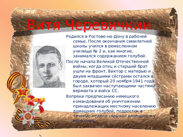 Витя Черевичкин Родился в Ростове-на-Дону в рабочей семье. После окончания семилетней школы учился в ремесленном училище № 2 и, как многие, занимался содержанием голубей. После начала Великой Отечественной войны, когда отец и старший брат ушли на фронт, Виктор с матерью и двумя младшими сёстрами остался в городе, который 20 ноября 1941 года был захвачен наступающими частями вермахта и войск СС. Вопреки предписанию немецкого командования об уничтожении принадлежащих местному населению домашних голубей, подросток в течение недели скрывал имевшихся у него птиц.  