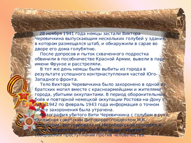  28 ноября 1941 года немцы застали Виктора Черевичкина выпускающим нескольких голубей у здания, в котором размещался штаб, и обнаружили в сарае во дворе его дома голубятню.  После допросов и пыток схваченного подростка обвинили в пособничестве Красной Армии, вывели в парк имени Фрунзе и расстреляли.  В тот же день немцы были выбиты из города в результате успешного контрнаступления частей Юго-Западного фронта.  Тело Виктора Черевичкина было захоронено в одной из братских могил вместе с красноармейцами и жителями города, убитыми оккупантами. В период оборонительных боёв и повторной немецкой оккупации Ростова-на-Дону с лета 1942 по февраль 1943 года информация о точном месте захоронения была утрачена.  Фотография убитого Вити Черевичкина с голубем в руке, сделанная советским фотокорреспондентом М.В. Альпертом, фигурировала на Нюрнбергском процесее в числе фотодокументов, изобличающих нацизм в совершении преступлений против человечества. 