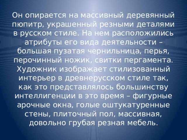 Он опирается на массивный деревянный пюпитр, украшенный резными деталями в русском стиле. На нем расположились атрибуты его вида деятельности – большая пузатая чернильница, перья, перочинный ножик, свитки пергамента. Художник изображает стилизованный интерьер в древнерусском стиле так, как это представлялось большинству интеллигенции в это время – фигурные арочные окна, голые оштукатуренные стены, плиточный пол, массивная, довольно грубая резная мебель. 