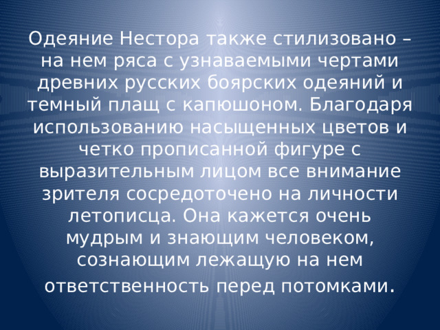 Одеяние Нестора также стилизовано – на нем ряса с узнаваемыми чертами древних русских боярских одеяний и темный плащ с капюшоном. Благодаря использованию насыщенных цветов и четко прописанной фигуре с выразительным лицом все внимание зрителя сосредоточено на личности летописца. Она кажется очень мудрым и знающим человеком, сознающим лежащую на нем ответственность перед потомками . 
