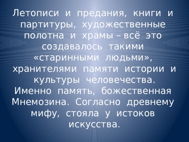 Летописи и предания, книги и партитуры, художественные полотна и храмы – всё это создавалось такими «старинными людьми», хранителями памяти истории и культуры человечества. Именно память, божественная Мнемозина. Согласно древнему мифу, стояла у истоков искусства. 