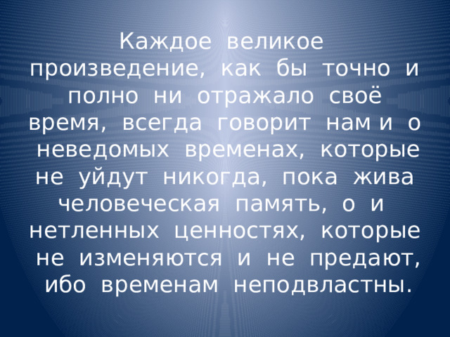 Каждое великое произведение, как бы точно и полно ни отражало своё время, всегда говорит нам и о неведомых временах, которые не уйдут никогда, пока жива человеческая память, о и нетленных ценностях, которые не изменяются и не предают, ибо временам неподвластны. 