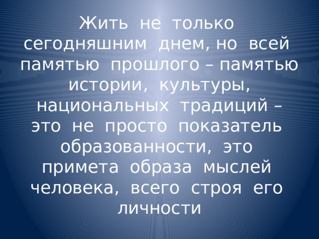 Жить не только сегодняшним днем, но всей памятью прошлого – памятью истории, культуры, национальных традиций – это не просто показатель образованности, это примета образа мыслей человека, всего строя его личности 