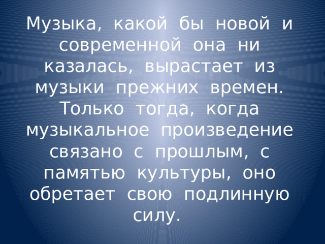 Музыка, какой бы новой и современной она ни казалась, вырастает из музыки прежних времен. Только тогда, когда музыкальное произведение связано с прошлым, с памятью культуры, оно обретает свою подлинную силу. 