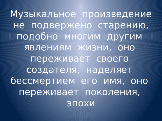 Музыкальное произведение не подвержено старению, подобно многим другим явлениям жизни, оно переживает своего создателя, наделяет бессмертием его имя, оно переживает поколения, эпохи 