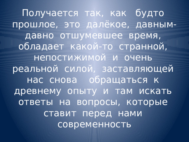 Получается так, как будто прошлое, это далёкое, давным-давно отшумевшее время, обладает какой-то странной, непостижимой и очень реальной силой, заставляющей нас снова обращаться к древнему опыту и там искать ответы на вопросы, которые ставит перед нами современность 