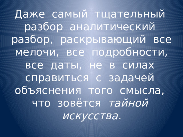 Даже самый тщательный разбор аналитический разбор, раскрывающий все мелочи, все подробности, все даты, не в силах справиться с задачей объяснения того смысла, что зовётся тайной искусства. 