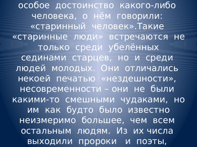 Раньше, когда хотели отметить особое достоинство какого-либо человека, о нём говорили: «старинный человек».Такие «старинные люди» встречаются не только среди убелённых сединами старцев, но и среди людей молодых. Они отличались некоей печатью «нездешности», несовременности – они не были какими-то смешными чудаками, но им как будто было известно неизмеримо большее, чем всем остальным людям. Из их числа выходили пророки и поэты, постигшие самые глубокие тайны. 