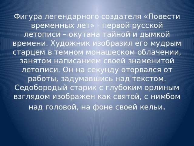 Фигура легендарного создателя «Повести временных лет» - первой русской летописи – окутана тайной и дымкой времени. Художник изобразил его мудрым старцем в темном монашеском облачении, занятом написанием своей знаменитой летописи. Он на секунду оторвался от работы, задумавшись над текстом. Седобородый старик с глубоким орлиным взглядом изображен как святой, с нимбом над головой, на фоне своей кельи .   