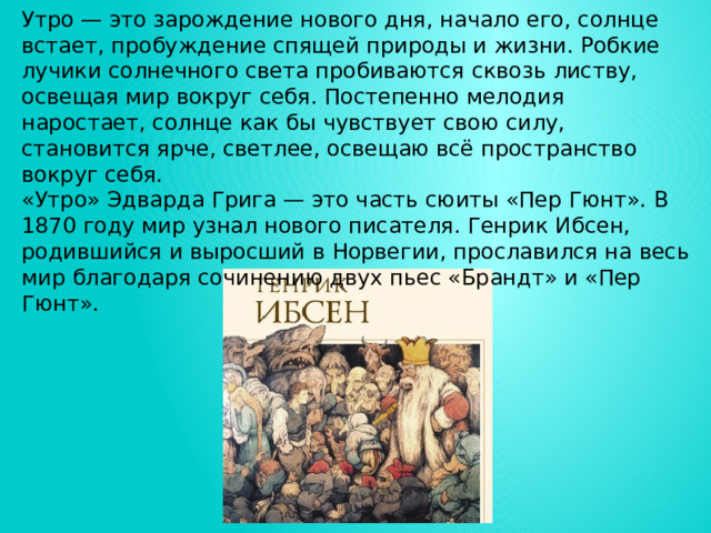 Утро — это зарождение нового дня, начало его, солнце встает, пробуждение спящей природы и жизни. Робкие лучики солнечного света пробиваются сквозь листву, освещая мир вокруг себя. Постепенно мелодия наростает, солнце как бы чувствует свою силу, становится ярче, светлее, освещаю всё пространство вокруг себя. «Утро» Эдварда Грига — это часть сюиты «Пер Гюнт». В 1870 году мир узнал нового писателя. Генрик Ибсен, родившийся и выросший в Норвегии, прославился на весь мир благодаря сочинению двух пьес «Брандт» и «Пер Гюнт». 
