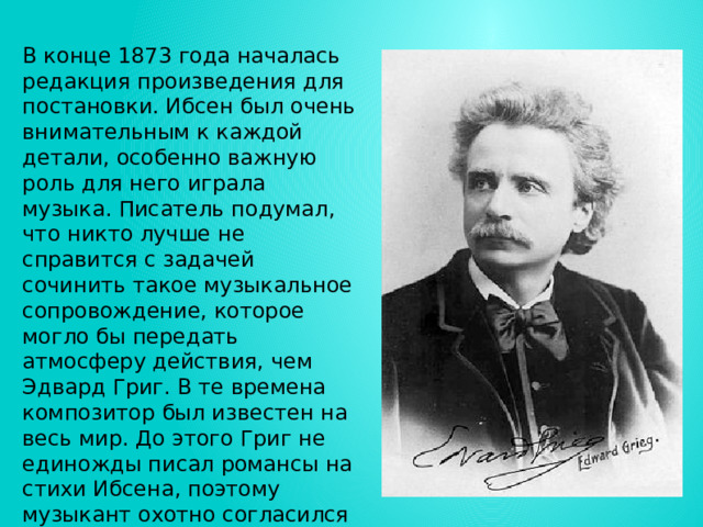 В конце 1873 года началась редакция произведения для постановки. Ибсен был очень внимательным к каждой детали, особенно важную роль для него играла музыка. Писатель подумал, что никто лучше не справится с задачей сочинить такое музыкальное сопровождение, которое могло бы передать атмосферу действия, чем Эдвард Григ. В те времена композитор был известен на весь мир. До этого Григ не единожды писал романсы на стихи Ибсена, поэтому музыкант охотно согласился на сотрудничество 
