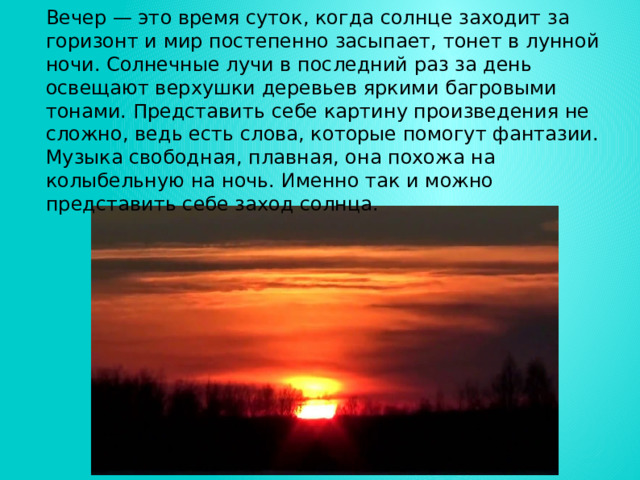 Вечер — это время суток, когда солнце заходит за горизонт и мир постепенно засыпает, тонет в лунной ночи. Солнечные лучи в последний раз за день освещают верхушки деревьев яркими багровыми тонами. Представить себе картину произведения не сложно, ведь есть слова, которые помогут фантазии. Музыка свободная, плавная, она похожа на колыбельную на ночь. Именно так и можно представить себе заход солнца. 