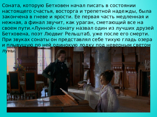 Соната, которую Бетховен начал писать в состоянии настоящего счастья, восторга и трепетной надежды, была закончена в гневе и ярости. Ее первая часть медленная и нежная, а финал звучит, как ураган, сметающий все на своем пути.«Лунной» сонату назвал один из лучших друзей Бетховена, поэт Людвиг Рельштаб, уже после его смерти. При звуках сонаты он представлял себе тихую гладь озера и плывущую по ней одинокую лодку под неверным светом луны. 
