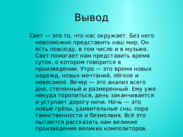Вывод Свет — это то, что нас окружает. Без него невозможно представить наш мир. Он есть повсюду, в том числе и в музыке. Свет помогает нам представить время суток, о котором говорится в произведении. Утро — это время новых надежд, новых мечтаний, лёгкое и невесомое. Вечер — это анализ всего дня, степенный и размеренный. Ему уже некуда торопиться, день заканчивается и уступает дорогу ночи. Ночь — это новые грёзы, удивительные сны, пора таинственности и безмолвия. Всё это пытаются рассказать нам великие произведения великих композиторов. 
