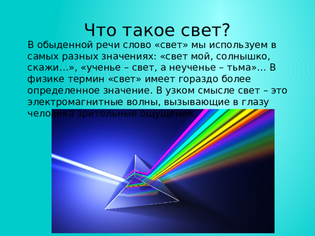 Что такое свет? В обыденной речи слово «свет» мы используем в самых разных значениях: «свет мой, солнышко, скажи…», «ученье – свет, а неученье – тьма»… В физике термин «свет» имеет гораздо более определенное значение. В узком смысле свет – это электромагнитные волны, вызывающие в глазу человека зрительные ощущения. 