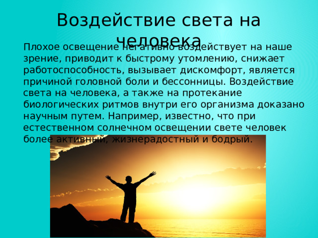 Воздействие света на человека Плохое освещение негативно воздействует на наше зрение, приводит к быстрому утомлению, снижает работоспособность, вызывает дискомфорт, является причиной головной боли и бессонницы. Воздействие света на человека, а также на протекание биологических ритмов внутри его организма доказано научным путем. Например, известно, что при естественном солнечном освещении свете человек более активный, жизнерадостный и бодрый. 