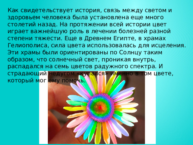 Как свидетельствует история, связь между светом и здоровьем человека была установлена еще много столетий назад. На протяжении всей истории цвет играет важнейшую роль в лечении болезней разной степени тяжести. Еще в Древнем Египте, в храмах Гелиополиса, сила цвета использовалась для исцеления. Эти храмы были ориентированы по Солнцу таким образом, что солнечный свет, проникая внутрь, распадался на семь цветов радужного спектра. И страдающий недугом «купался» именно в том цвете, который мог ему помочь. 