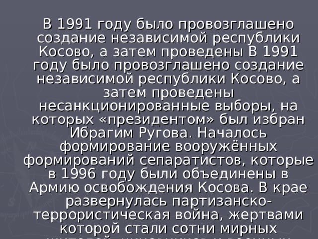 В 1991 году было провозглашено создание независимой республики Косово, а затем проведены В 1991 году было провозглашено создание независимой республики Косово, а затем проведены несанкционированные выборы, на которых «президентом» был избран Ибрагим Ругова. Началось формирование вооружённых формирований сепаратистов, которые в 1996 году были объединены в Армию освобождения Косова. В крае развернулась партизанско-террористическая война, жертвами которой стали сотни мирных жителей, чиновников и военных Югославии. 