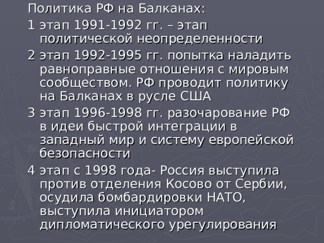 Политика РФ на Балканах: 1 этап 1991-1992 гг. – этап политической неопределенности 2 этап 1992-1995 гг. попытка наладить равноправные отношения с мировым сообществом. РФ проводит политику на Балканах в русле США 3 этап 1996-1998 гг. разочарование РФ в идеи быстрой интеграции в западный мир и систему европейской безопасности 4 этап с 1998 года- Россия выступила против отделения Косово от Сербии, осудила бомбардировки НАТО, выступила инициатором дипломатического урегулирования 