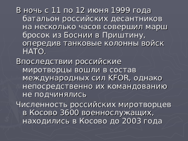 В ночь с 11 по 12 июня 1999 года батальон российских десантников на несколько часов совершил марш бросок из Боснии в Приштину, опередив танковые колонны войск НАТО. Впоследствии российские миротворцы вошли в состав международных сил KFOR , однако непосредственно их командованию не подчинялись Численность российских миротворцев в Косово 3600 военнослужащих, находились в Косово до 2003 года 