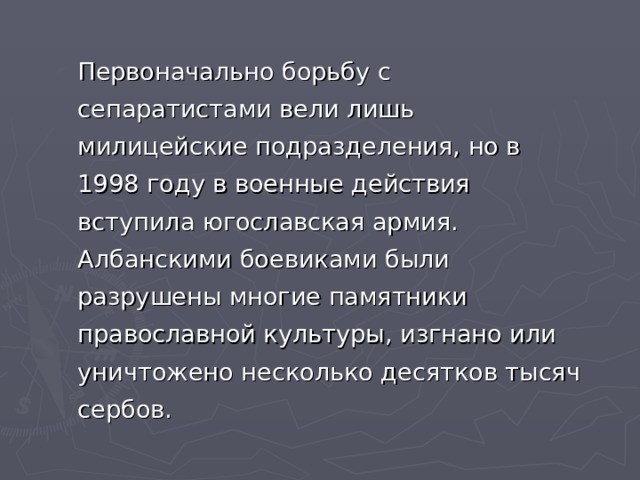 Первоначально борьбу с сепаратистами вели лишь милицейские подразделения, но в 1998 году в военные действия вступила югославская армия. Албанскими боевиками были разрушены многие памятники православной культуры, изгнано или уничтожено несколько десятков тысяч сербов. 
