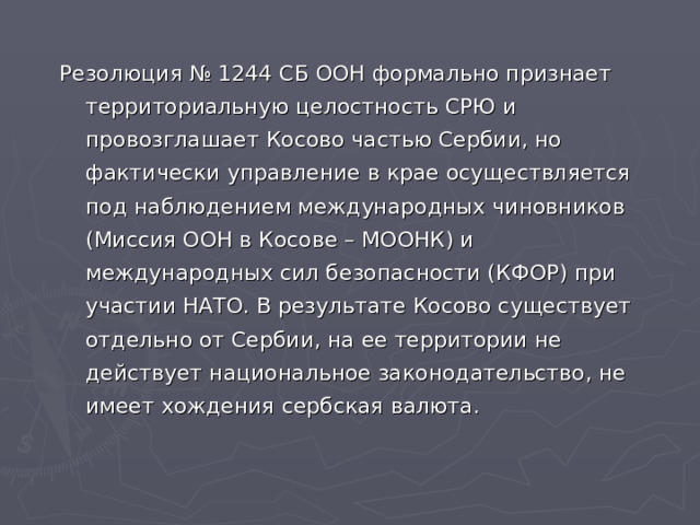 Резолюция № 1244 СБ ООН формально признает территориальную целостность СРЮ и провозглашает Косово частью Сербии, но фактически управление в крае осуществляется под наблюдением международных чиновников (Миссия ООН в Косове – МООНК) и международных сил безопасности (КФОР) при участии НАТО. В результате Косово существует отдельно от Сербии, на ее территории не действует национальное законодательство, не имеет хождения сербская валюта. 