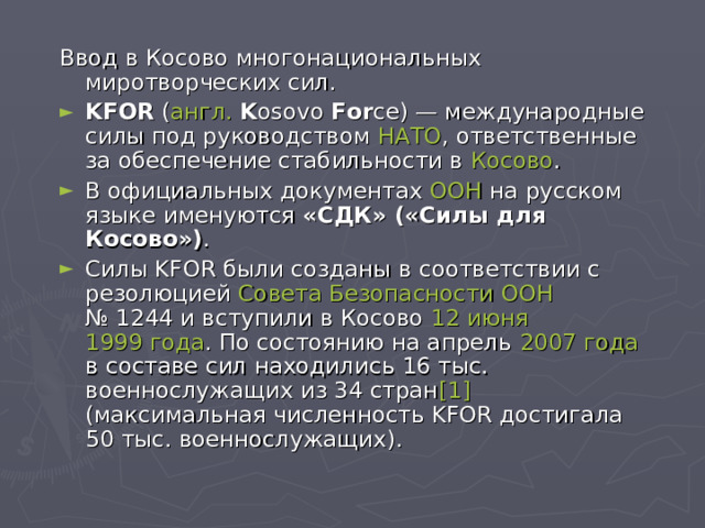 Ввод в Косово многонациональных миротворческих сил. KFOR ( англ.  K osovo For ce ) — международные силы под руководством НАТО , ответственные за обеспечение стабильности в Косово . В официальных документах ООН на русском языке именуются «СДК» («Силы для Косово») . Силы KFOR были созданы в соответствии с резолюцией Совета Безопасности ООН № 1244 и вступили в Косово 12 июня  1999 года . По состоянию на апрель 2007 года в составе сил находились 16 тыс. военнослужащих из 34 стран [1] (максимальная численность KFOR достигала 50 тыс. военнослужащих). 